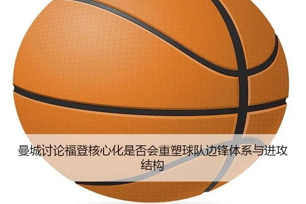 曼城讨论福登核心化是否会重塑球队边锋体系与进攻结构