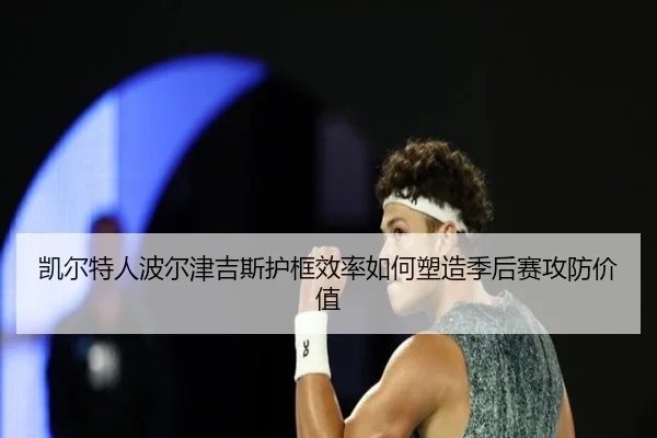 凯尔特人波尔津吉斯护框效率如何塑造季后赛攻防价值