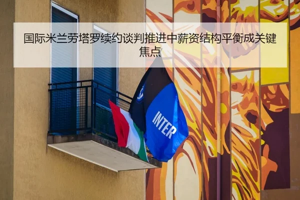 国际米兰劳塔罗续约谈判推进中薪资结构平衡成关键焦点