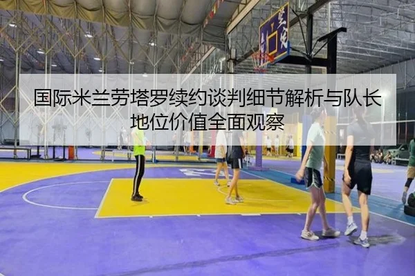 国际米兰劳塔罗续约谈判细节解析与队长地位价值全面观察