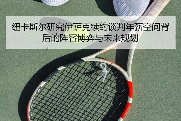 纽卡斯尔研究伊萨克续约谈判年薪空间背后的阵容博弈与未来规划