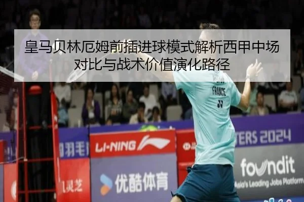 皇马贝林厄姆前插进球模式解析西甲中场对比与战术价值演化路径