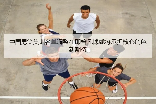 中国男篮集训名单调整在即曾凡博或将承担核心角色新期待