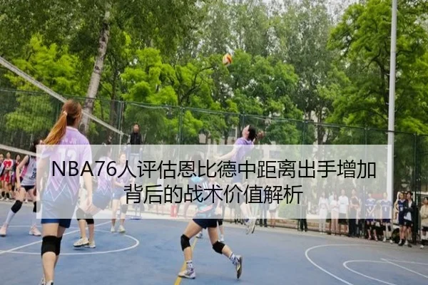 NBA76人评估恩比德中距离出手增加背后的战术价值解析