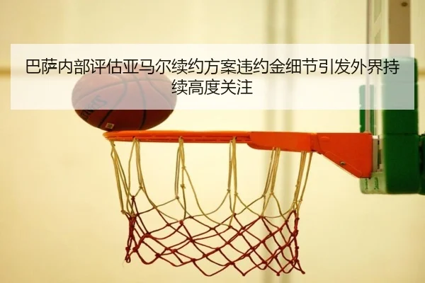 巴萨内部评估亚马尔续约方案违约金细节引发外界持续高度关注