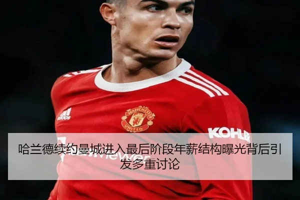 哈兰德续约曼城进入最后阶段年薪结构曝光背后引发多重讨论