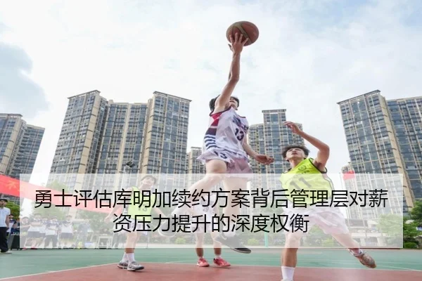 勇士评估库明加续约方案背后管理层对薪资压力提升的深度权衡